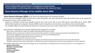 Azure Resource Manager et les modèles Azure ARM
Azure Fundamentals: Describe Azure management and governance
Fonctionnalités et outils de gestion et de déploiement des ressources Azure
- Azure Resource Manager (ARM) est le service de déploiement et de gestion d’Azure
- Azure Resource Manager (ARM) fournit une couche de gestion qui vous permet de créer, de mettre à jour et de supprimer
des ressources dans votre compte Azure.
- Quand un utilisateur envoie une requête à partir d’un outil, d’une API ou d’un SDK Azure, c’est ARM qui la reçoit. ARM
authentifie et autorise la requête. Ensuite, ARM envoie la requête au service Azure, qui effectue l’action demandée.
- Les modèles ARM vous permettent de décrire les ressources que vous voulez utiliser dans un format JSON déclaratif.
- Azure Resource Manager vous permet d’effectuer les opérations suivantes :
•Gérer votre infrastructure à l’aide de modèles déclaratifs plutôt que de scripts.
•Déployer, gérer et superviser toutes les ressources de votre solution sous forme de groupe, plutôt qu’individuellement
•Vous pouvez redéployer votre solution tout au long du cycle de vie de développement
•Vous pouvez définir les dépendances entre les ressources.
•Appliquez le contrôle d’accès à tous les services.
•Appliquer des étiquettes aux ressources pour organiser de manière logique toutes les ressources de votre abonnement
•Clarifiez la facturation de votre organisation en affichant les coûts d’un groupe de ressources qui partagent une même étiquette.
- Les modèles ARM offrent de nombreux avantages lors de la planification du déploiement de ressources Azure. En voici quelques-uns :
•Syntaxe déclarative
•Résultats reproductibles
•Orchestration
•Fichiers modulaires
•Extensibilité
 