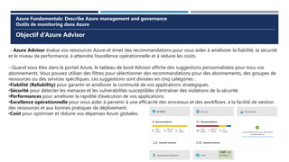 Objectif d’Azure Advisor
Azure Fundamentals: Describe Azure management and governance
Outils de monitoring dans Azure
- Azure Advisor évalue vos ressources Azure et émet des recommandations pour vous aider à améliorer la fiabilité, la sécurité
et le niveau de performance, à atteindre l’excellence opérationnelle et à réduire les coûts.
- Quand vous êtes dans le portail Azure, le tableau de bord Advisor affiche des suggestions personnalisées pour tous vos
abonnements. Vous pouvez utiliser des filtres pour sélectionner des recommandations pour des abonnements, des groupes de
ressources ou des services spécifiques. Les suggestions sont divisées en cinq catégories :
•Fiabilité (Reliability) pour garantir et améliorer la continuité de vos applications stratégiques.
•Sécurité pour détecter les menaces et les vulnérabilités susceptibles d’entraîner des violations de la sécurité.
•Performances pour améliorer la rapidité d’exécution de vos applications.
•Excellence opérationnelle pour vous aider à parvenir à une efficacité des processus et des workflows, à la facilité de gestion
des ressources et aux bonnes pratiques de déploiement.
•Coût pour optimiser et réduire vos dépenses Azure globales.
 