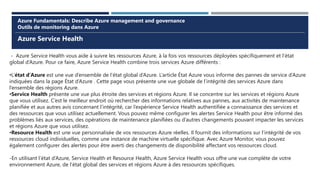 Azure Service Health
Azure Fundamentals: Describe Azure management and governance
Outils de monitoring dans Azure
- Azure Service Health vous aide à suivre les ressources Azure, à la fois vos ressources déployées spécifiquement et l’état
global d’Azure. Pour ce faire, Azure Service Health combine trois services Azure différents :
•L’état d’Azure est une vue d’ensemble de l’état global d’Azure. L’article État Azure vous informe des pannes de service d’Azure
indiquées dans la page État d’Azure . Cette page vous présente une vue globale de l’intégrité des services Azure dans
l’ensemble des régions Azure.
•Service Health présente une vue plus étroite des services et régions Azure. Il se concentre sur les services et régions Azure
que vous utilisez. C’est le meilleur endroit où rechercher des informations relatives aux pannes, aux activités de maintenance
planifiée et aux autres avis concernant l’intégrité, car l’expérience Service Health authentifiée a connaissance des services et
des ressources que vous utilisez actuellement. Vous pouvez même configurer les alertes Service Health pour être informé des
problèmes liés aux services, des opérations de maintenance planifiées ou d’autres changements pouvant impacter les services
et régions Azure que vous utilisez.
•Resource Health est une vue personnalisée de vos ressources Azure réelles. Il fournit des informations sur l’intégrité de vos
ressources cloud individuelles, comme une instance de machine virtuelle spécifique. Avec Azure Monitor, vous pouvez
également configurer des alertes pour être averti des changements de disponibilité affectant vos ressources cloud.
-En utilisant l’état d’Azure, Service Health et Resource Health, Azure Service Health vous offre une vue complète de votre
environnement Azure, de l’état global des services et régions Azure à des ressources spécifiques.
 