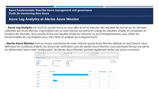 Azure Log Analytics et Alertes Azure Monitor
Azure Fundamentals: Describe Azure management and governance
Outils de monitoring dans Azure
- Azure Log Analytics est l’outil du portail Azure où vous allez écrire et exécuter des requêtes de journal sur les données
collectées par Azure Monitor. Log Analytics est un outil robuste qui prend en charge les requêtes simples et complexes, et
l’analyse des données. Vous pouvez écrire une requête simple qui retourne un jeu d’enregistrements, puis utiliser les
fonctionnalités de Log Analytics pour trier, filtrer et analyser les enregistrements.
- Alertes Azure Monitor sont un moyen automatisé de rester informé quand Azure Monitor détecte un seuil franchi. Vous
définissez les conditions d’alerte, les actions de notification, puis les alertes Azure Monitor vous avertissent lorsqu’une alerte
est déclenchée. Selon votre configuration, les alertes Azure Monitor peuvent également tenter une action corrective.
 