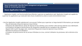 Azure Application Insights
Azure Fundamentals: Describe Azure management and governance
Outils de monitoring dans Azure
- Application Insights, une fonctionnalité Azure Monitor, supervise vos applications web. Application Insights est capable de
superviser les applications qui s’exécutent dans Azure, localement ou dans un autre environnement cloud.
- Une fois Application Insights opérationnel, vous pouvez l’utiliser pour superviser un large éventail d’informations, par exemple :
•Taux de demande, temps de réponse et taux d’échec
•Fréquence des dépendances, temps de réponse et taux d’échecs, pour montrer si des services externes vous ralentissent.
•Consultations de pages et performances de chargement signalées par les navigateurs des utilisateurs
•Appels AJAX à partir de pages web, notamment fréquences, temps de réponse et taux d’échecs.
•Nombre de sessions et d’utilisateurs
•Compteurs de performances de vos serveurs Windows ou Linux, comme l’utilisation du processeur, de la mémoire et du
réseau.
 