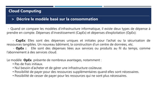 > Décrire le modèle basé sur la consommation
Cloud Computing
- Quand on compare les modèles d’infrastructure informatique, il existe deux types de dépense à
prendre en compte. Dépenses d’investissement (CapEx) et dépenses d’exploitation (OpEx):
- CapEx: Elles sont des dépenses uniques et initiales pour l’achat ou la sécurisation de
ressources tangibles. Un nouveau bâtiment, la construction d’un centre de données, etc.
- OpEx : Elle sont des dépenses liées aux services ou produits au fil du temps, comme
l’abonnement à des services cloud.
Le modèle OpEx présente de nombreux avantages, notamment :
• Pas de frais initiaux.
• Nul besoin d’acheter et de gérer une infrastructure coûteuse.
• Possibilité de payer pour des ressources supplémentaires quand elles sont nécessaires.
• Possibilité de cesser de payer pour les ressources qui ne sont plus nécessaires.
 