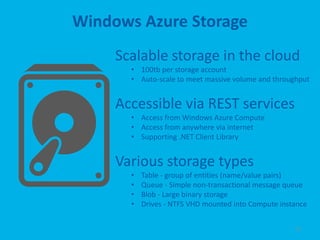 Windows Azure Storage
     Scalable storage in the cloud
       • 100tb per storage account
       • Auto-scale to meet massive volume and throughput


     Accessible via REST services
       • Access from Windows Azure Compute
       • Access from anywhere via internet
       • Supporting .NET Client Library


     Various storage types
       •   Table - group of entities (name/value pairs)
       •   Queue - Simple non-transactional message queue
       •   Blob - Large binary storage
       •   Drives - NTFS VHD mounted into Compute instance


                                                      22
 