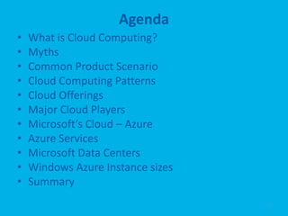 Agenda
•   What is Cloud Computing?
•   Myths
•   Common Product Scenario
•   Cloud Computing Patterns
•   Cloud Offerings
•   Major Cloud Players
•   Microsoft’s Cloud – Azure
•   Azure Services
•   Microsoft Data Centers
•   Windows Azure Instance sizes
•   Summary
                                   2
 