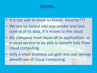 Myths..

• It is not safe to move to Cloud.. Security???
• We will be locked into one vendor and lose
  control of its data, if it moves to the cloud.
• My company must move all its applications to
  a cloud service to be able to benefit fully from
  cloud computing.
• Only a small business can gain any cost savings
  benefit out of Cloud Computing.

                                                 8
 