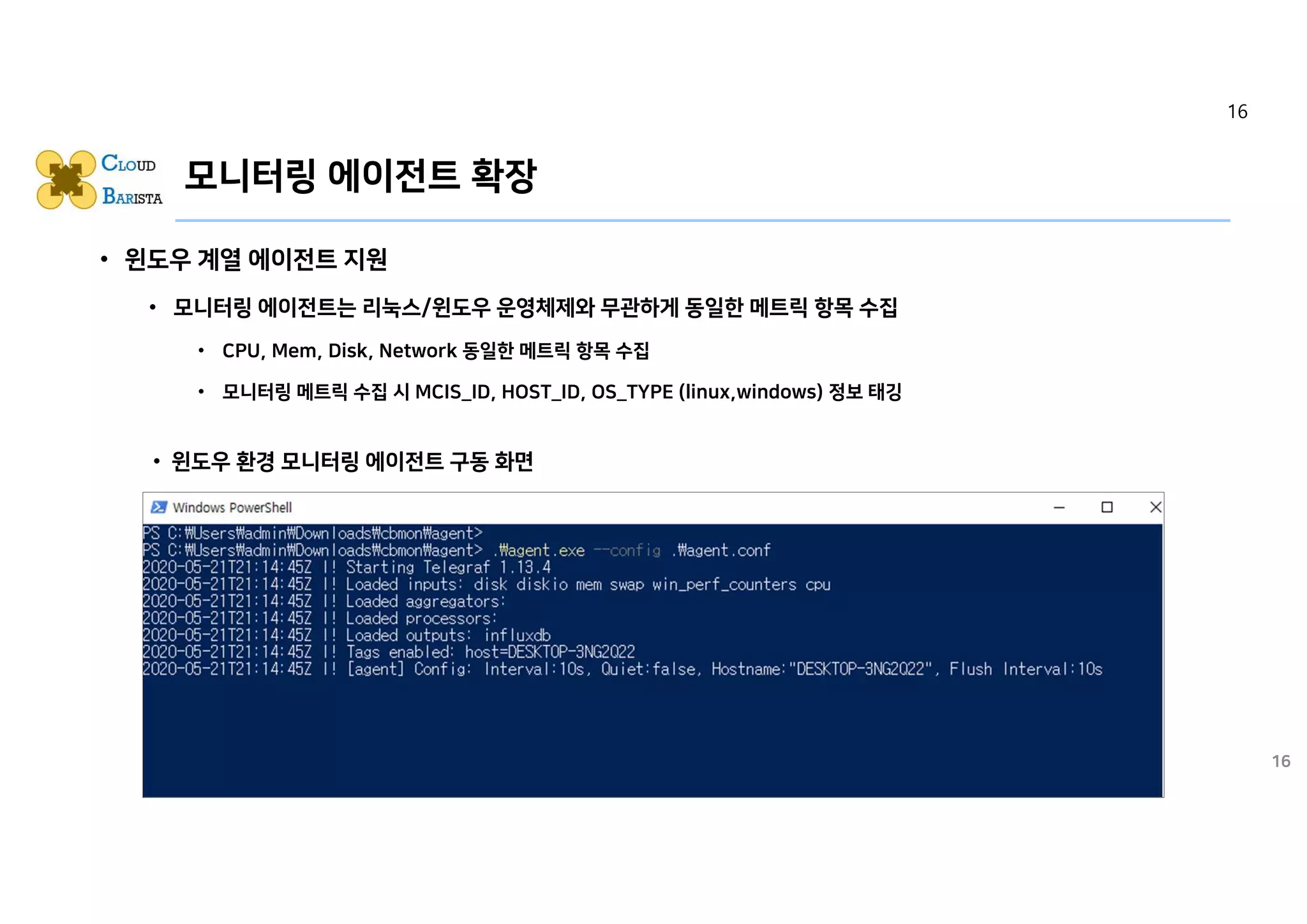 모니터링 에이전트 확장
• 윈도우 계열 에이전트 지원
• 모니터링 에이전트는 리눅스/윈도우 운영체제와 무관하게 동일한 메트릭 항목 수집
• CPU, Mem, Disk, Network 동일한 메트릭 항목 수집
• 모니터링 메트릭 수집 시 MCIS_ID, HOST_ID, OS_TYPE (linux,windows) 정보 태깅
16
• 윈도우 환경 모니터링 에이전트 구동 화면
16
 