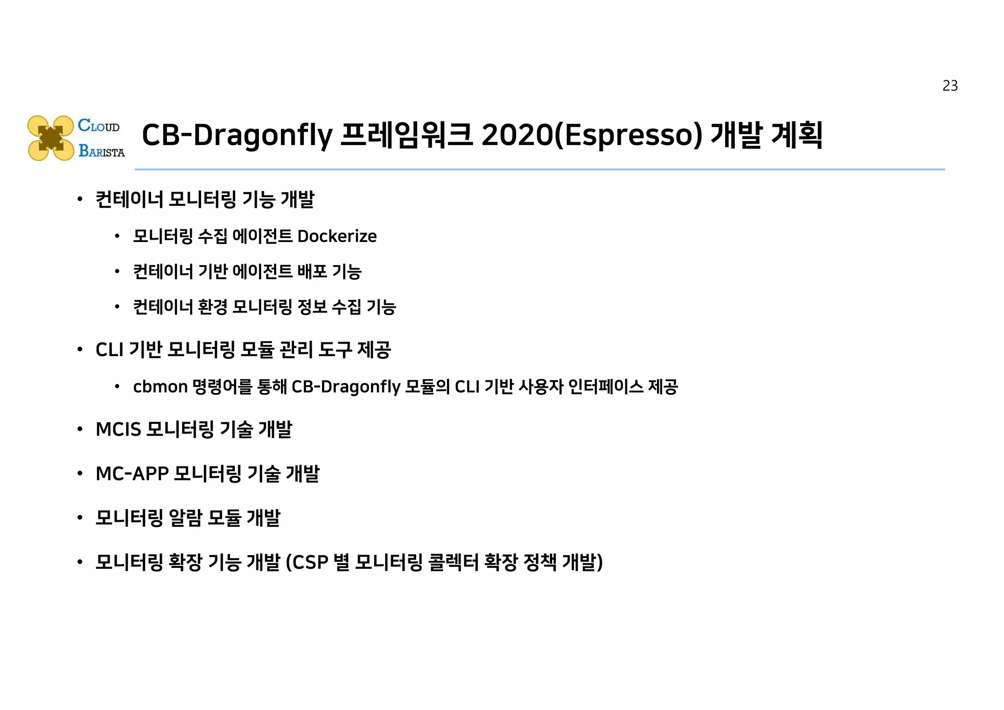 CB-Dragonfly 프레임워크 2020(Espresso) 개발 계획
• 컨테이너 모니터링 기능 개발
• 모니터링 수집 에이전트 Dockerize
• 컨테이너 기반 에이전트 배포 기능
• 컨테이너 환경 모니터링 정보 수집 기능
• CLI 기반 모니터링 모듈 관리 도구 제공
• cbmon 명령어를 통해 CB-Dragonfly 모듈의 CLI 기반 사용자 인터페이스 제공
• MCIS 모니터링 기술 개발
• MC-APP 모니터링 기술 개발
• 모니터링 알람 모듈 개발
• 모니터링 확장 기능 개발 (CSP 별 모니터링 콜렉터 확장 정책 개발)
23
 
