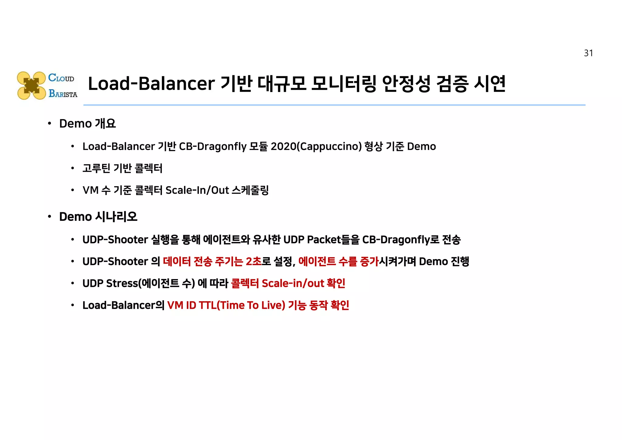 Load-Balancer 기반 대규모 모니터링 안정성 검증 시연
• Demo 개요
• Load-Balancer 기반 CB-Dragonfly 모듈 2020(Cappuccino) 형상 기준 Demo
• 고루틴 기반 콜렉터
• VM 수 기준 콜렉터 Scale-In/Out 스케줄링
• Demo 시나리오
• UDP-Shooter 실행을 통해 에이전트와 유사한 UDP Packet들을 CB-Dragonfly로 전송
• UDP-Shooter 의 데이터 전송 주기는 2초로 설정, 에이전트 수를 증가시켜가며 Demo 진행
• UDP Stress(에이전트 수) 에 따라 콜렉터 Scale-in/out 확인
• Load-Balancer의 VM ID TTL(Time To Live) 기능 동작 확인
31
 