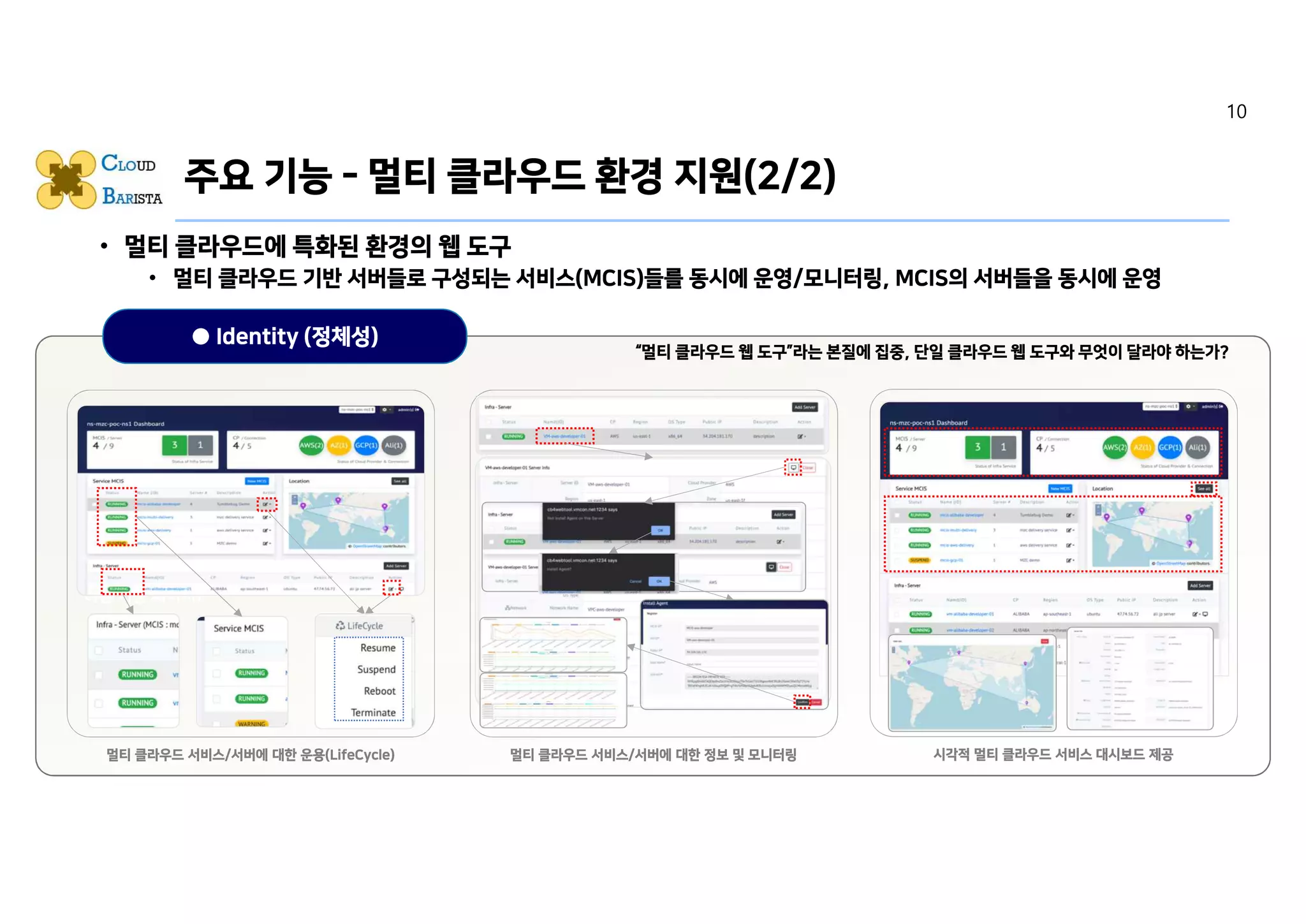 • 멀티 클라우드에 특화된 환경의 웹 도구
• 멀티 클라우드 기반 서버들로 구성되는 서비스(MCIS)들를 동시에 운영/모니터링, MCIS의 서버들을 동시에 운영
• 가시성 측면의 기능
• 직관성 측면의 기능
• 사용 편의성 측면의 기능
● Identity (정체성)
주요 기능 - 멀티 클라우드 환경 지원(2/2)
Caption에 맞는 캡쳐 Image 또는 Icon 삽입
(멀티 클라우드 환경의 서버를 갖는 MCIS를 운영
하는 기능 페이지)
멀티 클라우드 서비스/서버에 대한 운용(LifeCycle)
Caption에 맞는 캡쳐 Image 또는 Icon 준비중
(멀티 클라우드 환경의 서버를 갖는 MCIS의 각 서
버를 모니터링 하는 기능 페이지)
멀티 클라우드 서비스/서버에 대한 정보 및 모니터링
Caption에 맞는 캡쳐 Image 또는 Icon 삽입
(멀티 클라우드 환경의 서비스 대시보드 페이지)
시각적 멀티 클라우드 서비스 대시보드 제공
“멀티 클라우드 웹 도구”라는 본질에 집중, 단일 클라우드 웹 도구와 무엇이 달라야 하는가?
10
 