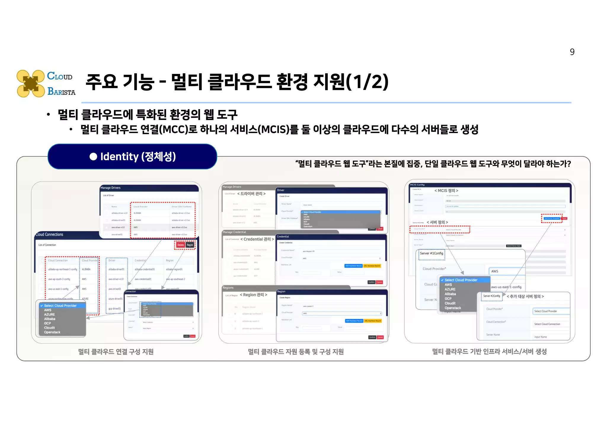 • 멀티 클라우드에 특화된 환경의 웹 도구
• 멀티 클라우드 연결(MCC)로 하나의 서비스(MCIS)를 둘 이상의 클라우드에 다수의 서버들로 생성
• 가시성 측면의 기능
• 직관성 측면의 기능
• 사용 편의성 측면의 기능
● Identity (정체성)
주요 기능 - 멀티 클라우드 환경 지원(1/2)
“멀티 클라우드 웹 도구”라는 본질에 집중, 단일 클라우드 웹 도구와 무엇이 달라야 하는가?
Caption에 맞는 캡쳐 Image 또는 Icon 삽입
(멀티 클라우드 환경의 연결을 구성 지원하는 기능
페이지)
멀티 클라우드 연결 구성 지원
Caption에 맞는 캡쳐 Image 또는 Icon 준비중
(멀티 클라우드 환경의 연결에 따른 자원을 구성/등
록하는 기능 페이지)
멀티 클라우드 자원 등록 및 구성 지원
Caption에 맞는 캡쳐 Image 또는 Icon 삽입
(멀티 클라우드 환경의 서버를 갖는 MCIS를 생성
하는 기능 페이지)
멀티 클라우드 기반 인프라 서비스/서버 생성
< 드라이버 관리 >
< Credential 관리 >
< Region 관리 >
< MCIS 정의 >
< 서버 정의 >
< 추가 대상 서버 정의 >
9
 