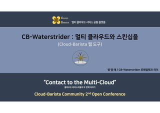 CB-Waterstrider : 멀티 클라우드와 스킨십을
(Cloud-Barista 웹 도구)
정 영 태 / CB-Waterstrider 프레임워크 리더
CLOUD
BARISTA 멀티클라우드서비스공통플랫폼
“Contact to the Multi-Cloud”
Cloud-Barista Community 2nd Open Conference
클라우드 바리스타들의 두 번째 이야기
 