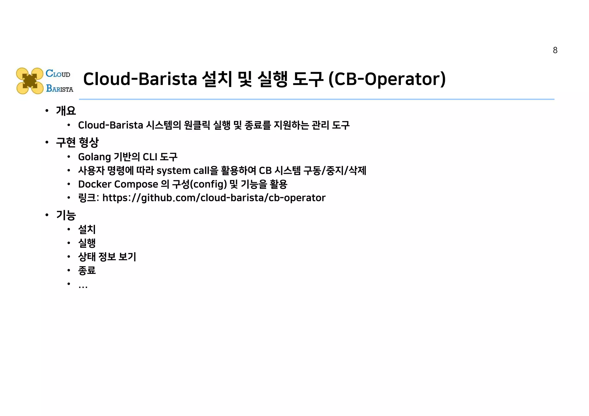 Cloud-Barista 설치 및 실행 도구 (CB-Operator)
• 개요
• Cloud-Barista 시스템의 원클릭 실행 및 종료를 지원하는 관리 도구
• 구현 형상
• Golang 기반의 CLI 도구
• 사용자 명령에 따라 system call을 활용하여 CB 시스템 구동/중지/삭제
• Docker Compose 의 구성(config) 및 기능을 활용
• 링크: https://github.com/cloud-barista/cb-operator
• 기능
• 설치
• 실행
• 상태 정보 보기
• 종료
• ...
8
 