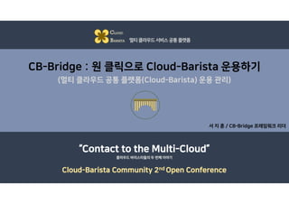 CB-Bridge : 원 클릭으로 Cloud-Barista 운용하기
(멀티 클라우드 공통 플랫폼(Cloud-Barista) 운용 관리)
서 지 훈 / CB-Bridge 프레임워크 리더
CLOUD
BARISTA 멀티클라우드서비스공통플랫폼
“Contact to the Multi-Cloud”
Cloud-Barista Community 2nd Open Conference
클라우드 바리스타들의 두 번째 이야기
 