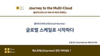 클라우드바리스타(Cloud-Barista) :
글로벌 스케일로 시작하다
강 동 재 / Cloud-Barista 커뮤니티 리더
CLOUD
BARISTA
에스프레소(Espresso) 한잔 어떠세요 ?
Journey to the Multi-CloudCLOUD
BARISTA
클라우드바리스타 커뮤니티 제3차 컨퍼런스
 