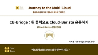 CB-Bridge : 원 클릭으로 Cloud-Barista 운용하기
(Cloud-Barista 운용 관리)
서 지 훈 / CB-Bridge 프레임워크 리더
CLOUD
BARISTA
에스프레소(Espresso) 한잔 어떠세요 ?
Journey to the Multi-CloudCLOUD
BARISTA
클라우드바리스타 커뮤니티 제3차 컨퍼런스
 