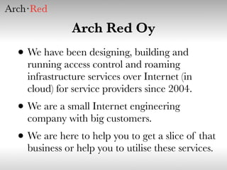 Arch Red Oy
• We have been designing, building and
  running access control and roaming
  infrastructure services over Internet (in
  cloud) for service providers since 2004.
• We are a small Internet engineering
  company with big customers.
• We are here to help you to get a slice of that
  business or help you to utilise these services.
 