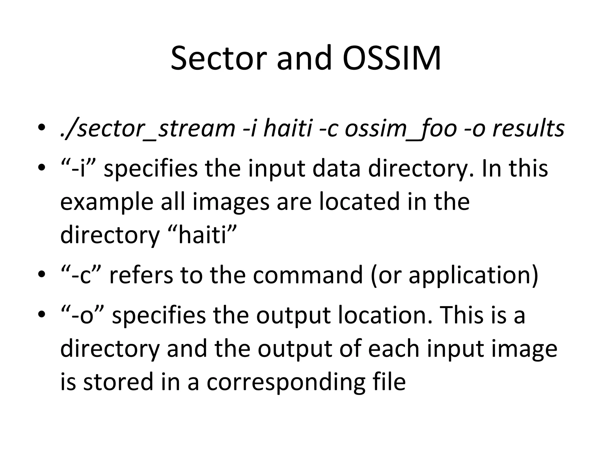 Sector and OSSIM ./sector_stream -i haiti -c ossim_foo -o results “ -i” specifies the input data directory. In this example all images are located in the directory “haiti” “ -c” refers to the command (or application) “ -o” specifies the output location. This is a directory and the output of each input image is stored in a corresponding file 