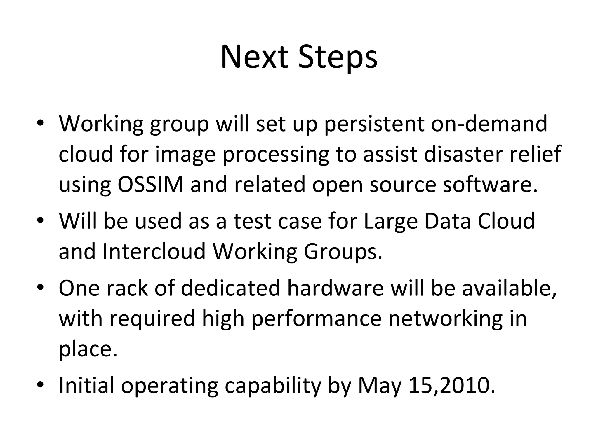 Next Steps Working group will set up persistent on-demand cloud for image processing to assist disaster relief using OSSIM and related open source software. Will be used as a test case for Large Data Cloud and Intercloud Working Groups. One rack of dedicated hardware will be available, with required high performance networking in place. Initial operating capability by May 15,2010. 