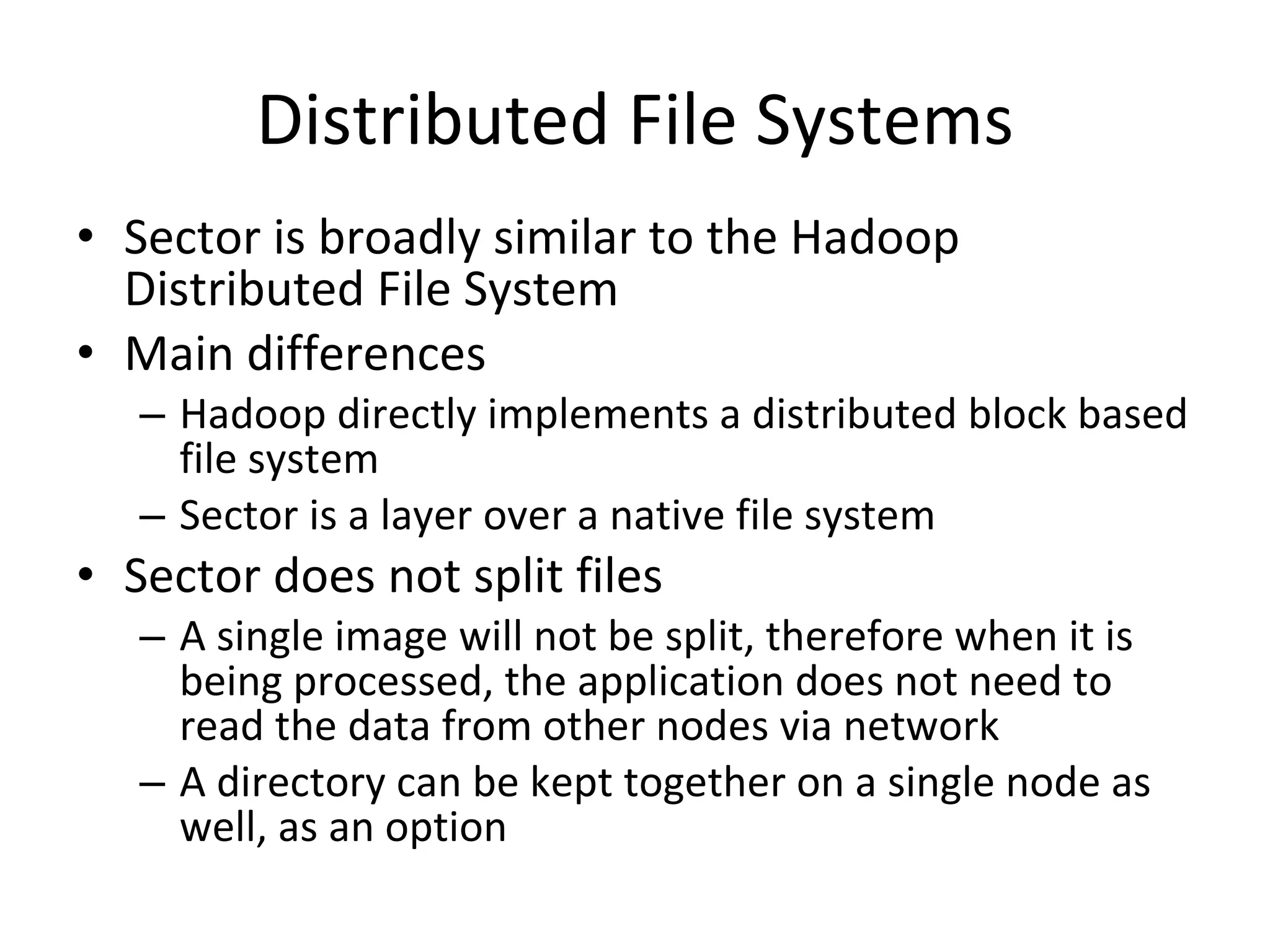 Distributed File Systems Sector is broadly similar to the Hadoop Distributed File System Main differences Hadoop directly implements a distributed block based file system Sector is a layer over a native file system Sector does not split files A single image will not be split, therefore when it is being processed, the application does not need to read the data from other nodes via network A directory can be kept together on a single node as well, as an option 