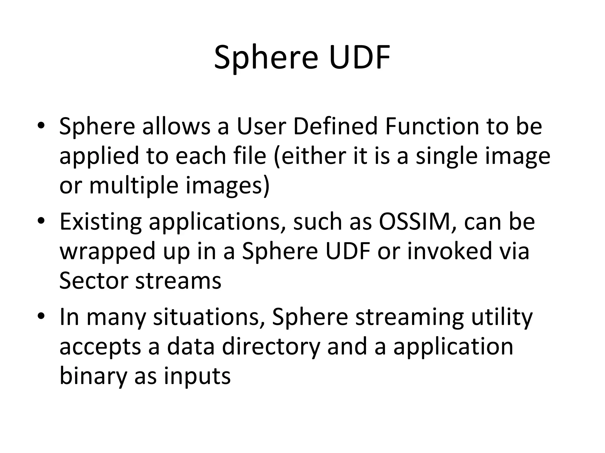 Sphere UDF Sphere allows a User Defined Function to be applied to each file (either it is a single image or multiple images) Existing applications, such as OSSIM, can be wrapped up in a Sphere UDF or invoked via Sector streams In many situations, Sphere streaming utility accepts a data directory and a application binary as inputs 