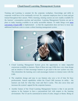 Cloud-based Learning Management System
Training and Learning is constant for the corporate workplace. Knowledge and skills in
corporate world have to be continually revived. So, corporate employees have to learn and get
trained throughout their careers. With e-learning, training courses are now readily available for
the learners’ consumption anytime and anywhere. Learning Management Systems are put in
place to make learning available in an easily accessible manner. To make things even more
convenient, Cloud LMS is implemented – so that the organization does not have to incur any
additional hardware costs to create a robust learning management system.
 Cloud Learning Management System gives the opportunity to make impactful
courseware available to learners. Most of these new age LMSs have very clean design
and an intuitive UI that encourage learners to get used to the new system very fast.
This diminishes the learning curve and encourages learners to interact more with the
LMS.
 The simplistic design and easy to use features also save a lot of time for busy
professionals. Search capabilities within the Cloud LMS increase its utility – the
learners can look for what they want and find it easily. This also saves time and
increases the system’s appeal for the corporate learners.
 Another feature of the Cloud Learning Management System is that it can provide
options to the learners to have a personalized feel with respect to the learning
environment. The UI can be customized in terms of color, images or theme. Being on
 