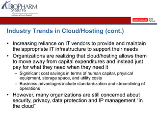 Industry Trends in Cloud/Hosting (cont.)
• Increasing reliance on IT vendors to provide and maintain
the appropriate IT infrastructure to support their needs
• Organizations are realizing that cloud/hosting allows them
to move away from capital expenditures and instead just
pay for what they need when they need it
– Significant cost savings in terms of human capital, physical
equipment, storage space, and utility costs
– Business advantages include standardization and streamlining of
operations
• However, many organizations are still concerned about
security, privacy, data protection and IP management “in
the cloud”
 