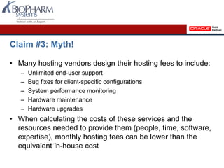 Claim #3: Myth!
• Many hosting vendors design their hosting fees to include:
– Unlimited end-user support
– Bug fixes for client-specific configurations
– System performance monitoring
– Hardware maintenance
– Hardware upgrades
• When calculating the costs of these services and the
resources needed to provide them (people, time, software,
expertise), monthly hosting fees can be lower than the
equivalent in-house cost
 