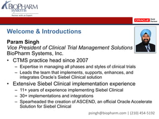 Welcome & Introductions
Param Singh
Vice President of Clinical Trial Management Solutions
BioPharm Systems, Inc.
• CTMS practice head since 2007
– Expertise in managing all phases and styles of clinical trials
– Leads the team that implements, supports, enhances, and
integrates Oracle’s Siebel Clinical solution
• Extensive Siebel Clinical implementation experience
– 11+ years of experience implementing Siebel Clinical
– 30+ implementations and integrations
– Spearheaded the creation of ASCEND, an official Oracle Accelerate
Solution for Siebel Clinical
psingh@biopharm.com | (210) 454-5192
 