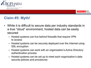 Claim #5: Myth!
• While it is difficult to secure data per industry standards in
a true “cloud” environment, hosted data can be easily
secured
– Hosted systems can live behind firewalls that require VPN
to access
– Hosted systems can be securely deployed over the Internet using
SSL encryption
– Hosted systems can work with an organization’s Active Directory
authentication process
– Hosted systems can be set up to meet each organization’s data
security policies and procedures
 