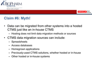 Claim #6: Myth!
• Data can be migrated from other systems into a hosted
CTMS just like an in-house CTMS
– Hosting does not limit data migration methods or sources
• CTMS data migration sources can include:
– Spreadsheets
– Access databases
– Homegrown applications
– Previously-used CTMS solutions, whether hosted or in-house
– Other hosted or in-house systems
 