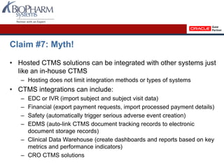 Claim #7: Myth!
• Hosted CTMS solutions can be integrated with other systems just
like an in-house CTMS
– Hosting does not limit integration methods or types of systems
• CTMS integrations can include:
– EDC or IVR (import subject and subject visit data)
– Financial (export payment requests, import processed payment details)
– Safety (automatically trigger serious adverse event creation)
– EDMS (auto-link CTMS document tracking records to electronic
document storage records)
– Clinical Data Warehouse (create dashboards and reports based on key
metrics and performance indicators)
– CRO CTMS solutions
 