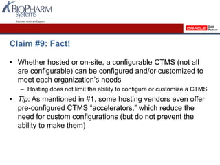 Claim #9: Fact!
• Whether hosted or on-site, a configurable CTMS (not all
are configurable) can be configured and/or customized to
meet each organization’s needs
– Hosting does not limit the ability to configure or customize a CTMS
• Tip: As mentioned in #1, some hosting vendors even offer
pre-configured CTMS “accelerators,” which reduce the
need for custom configurations (but do not prevent the
ability to make them)
 