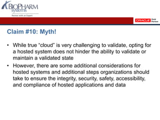 Claim #10: Myth!
• While true “cloud” is very challenging to validate, opting for
a hosted system does not hinder the ability to validate or
maintain a validated state
• However, there are some additional considerations for
hosted systems and additional steps organizations should
take to ensure the integrity, security, safety, accessibility,
and compliance of hosted applications and data
 