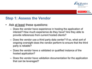 Step 1: Assess the Vendor
• Ask at least these questions:
– Does the vendor have experience in hosting the application of
interest? How much experience do they have? Are they able to
provide references from current hosted clients?
– Does the vendor use a third party data center? If so, what sort of
ongoing oversight does the vendor perform to ensure that the third
party is reliable?
– Does the vendor have a validated or qualified instance of the
hosted application?
– Does the vendor have validation documentation for the application
that can be leveraged?
 
