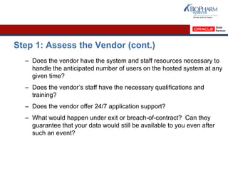 Step 1: Assess the Vendor (cont.)
– Does the vendor have the system and staff resources necessary to
handle the anticipated number of users on the hosted system at any
given time?
– Does the vendor’s staff have the necessary qualifications and
training?
– Does the vendor offer 24/7 application support?
– What would happen under exit or breach-of-contract? Can they
guarantee that your data would still be available to you even after
such an event?
 