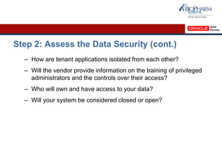 Step 2: Assess the Data Security (cont.)
– How are tenant applications isolated from each other?
– Will the vendor provide information on the training of privileged
administrators and the controls over their access?
– Who will own and have access to your data?
– Will your system be considered closed or open?
 