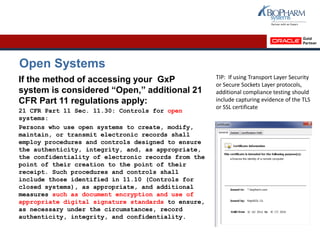 Open Systems
If the method of accessing your GxP
system is considered “Open,” additional 21
CFR Part 11 regulations apply:
21 CFR Part 11 Sec. 11.30: Controls for open
systems:
Persons who use open systems to create, modify,
maintain, or transmit electronic records shall
employ procedures and controls designed to ensure
the authenticity, integrity, and, as appropriate,
the confidentiality of electronic records from the
point of their creation to the point of their
receipt. Such procedures and controls shall
include those identified in 11.10 (Controls for
closed systems), as appropriate, and additional
measures such as document encryption and use of
appropriate digital signature standards to ensure,
as necessary under the circumstances, record
authenticity, integrity, and confidentiality.
TIP: If using Transport Layer Security
or Secure Sockets Layer protocols,
additional compliance testing should
include capturing evidence of the TLS
or SSL certificate
 