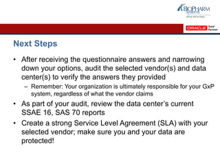 Next Steps
• After receiving the questionnaire answers and narrowing
down your options, audit the selected vendor(s) and data
center(s) to verify the answers they provided
– Remember: Your organization is ultimately responsible for your GxP
system, regardless of what the vendor claims
• As part of your audit, review the data center’s current
SSAE 16, SAS 70 reports
• Create a strong Service Level Agreement (SLA) with your
selected vendor; make sure you and your data are
protected!
 