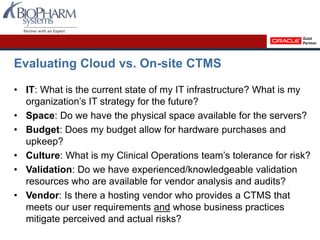 Evaluating Cloud vs. On-site CTMS
• IT: What is the current state of my IT infrastructure? What is my
organization’s IT strategy for the future?
• Space: Do we have the physical space available for the servers?
• Budget: Does my budget allow for hardware purchases and
upkeep?
• Culture: What is my Clinical Operations team’s tolerance for risk?
• Validation: Do we have experienced/knowledgeable validation
resources who are available for vendor analysis and audits?
• Vendor: Is there a hosting vendor who provides a CTMS that
meets our user requirements and whose business practices
mitigate perceived and actual risks?
 
