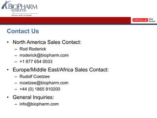 Contact Us
• North America Sales Contact:
– Rod Roderick
– rroderick@biopharm.com
– +1 877 654 0033
• Europe/Middle East/Africa Sales Contact:
– Rudolf Coetzee
– rcoetzee@biopharm.com
– +44 (0) 1865 910200
• General Inquiries:
– info@biopharm.com
 