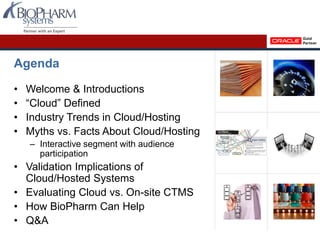 Agenda
• Welcome & Introductions
• “Cloud” Defined
• Industry Trends in Cloud/Hosting
• Myths vs. Facts About Cloud/Hosting
– Interactive segment with audience
participation
• Validation Implications of
Cloud/Hosted Systems
• Evaluating Cloud vs. On-site CTMS
• How BioPharm Can Help
• Q&A
 