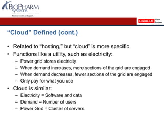 “Cloud” Defined (cont.)
• Related to “hosting,” but “cloud” is more specific
• Functions like a utility, such as electricity:
– Power grid stores electricity
– When demand increases, more sections of the grid are engaged
– When demand decreases, fewer sections of the grid are engaged
– Only pay for what you use
• Cloud is similar:
– Electricity = Software and data
– Demand = Number of users
– Power Grid = Cluster of servers
 