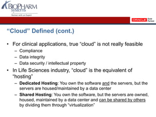 “Cloud” Defined (cont.)
• For clinical applications, true “cloud” is not really feasible
– Compliance
– Data integrity
– Data security / intellectual property
• In Life Sciences industry, “cloud” is the equivalent of
“hosting”
– Dedicated Hosting: You own the software and the servers, but the
servers are housed/maintained by a data center
– Shared Hosting: You own the software, but the servers are owned,
housed, maintained by a data center and can be shared by others
by dividing them through “virtualization”
 