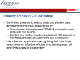 Industry Trends in Cloud/Hosting
• Continuing pressure to reduce costs and shorten drug
development timelines, exacerbated by:
– Several patents expiring between 2011-2014, meaning increased
competition from generics
– Shrinking drug pipeline, based on a reduction of FDA approvals for
New Molecular Entities (NMEs) over the past several years
• Life sciences organizations recognizing that their focus
needs to be on effective, efficient drug development; all
other infrastructure is secondary
 