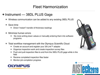 Fleet Harmonization
Instrument — 38DL PLUS Gage
 Wireless communication can be added to any existing 38DL PLUS
 Save time
 Direct “instant” transfer of thickness readings
 Minimize human errors
 No more writing down values or manually entering them into software
programs
 Total workflow management with the Olympus Scientific Cloud
 Create an account and register your 38-Link™ adaptor
 Organize inspection work and create inspection survey files
 Push and pull inspection files to and from the 38DL PLUS gage while in the
field
 Receive completed inspection files faster
 Monitor job completion progress
 