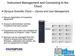 Instrument Management and Connecting to the
Cloud
Olympus Scientific Cloud — Device and User Management
 Secure registration of inspection
equipment
 Account administrator controls
invitations and user access
 Equipment and users are available for
assignment to Projects / Jobs / Tasks
 Devices can be managed from the
Cloud to ensure they have proper
firmware, calibration documents, etc.
prior to assignment to tasks
 