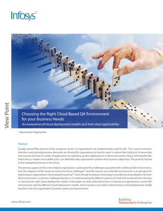 View Point




                     Choosing the Right Cloud Based QA Environment
                     for your Business Needs
                     An evaluation of cloud deployment models and their ideal applicability

                  - Vijayanathan Naganathan



                  Abstract
                  Usually around fifty percent of the enterprise servers in organizations are predominantly used for QA1. The current economic
                  downturn and growing business demands are driving QA organizations to look for ways to reduce their total cost of ownership
                  and improve the time to market of applications, by speeding up their deployments in QA environments. Cloud, with benefits like
                  faster time to market and scalable costs, can definitely help organizations achieve their business objectives. This promise has led
                  to the widespread interest in the Cloud.
                  The previous papers of this series helped organizations understand the challenges associated with traditional QA environments,
                  how the adoption of the cloud can overcome those challenges*2 and the reasons as to why QA environments is an apt place for
                  beginning an organization’s cloud adoption journey*3. Even though businesses have begun considering cloud adoption for their
                  QA environments, a common challenge they face is in understanding the different aspects of cloud that would aid their decision
                  in choosing the right cloud deployment model. In this paper we shall understand how to evaluate an organizations’ current QA
                  infrastructure and the different cloud deployment models, which would in turn help in determining a cloud deployment model
                  that best suits the organization’s business needs and requirements.




             www.infosys.com
 