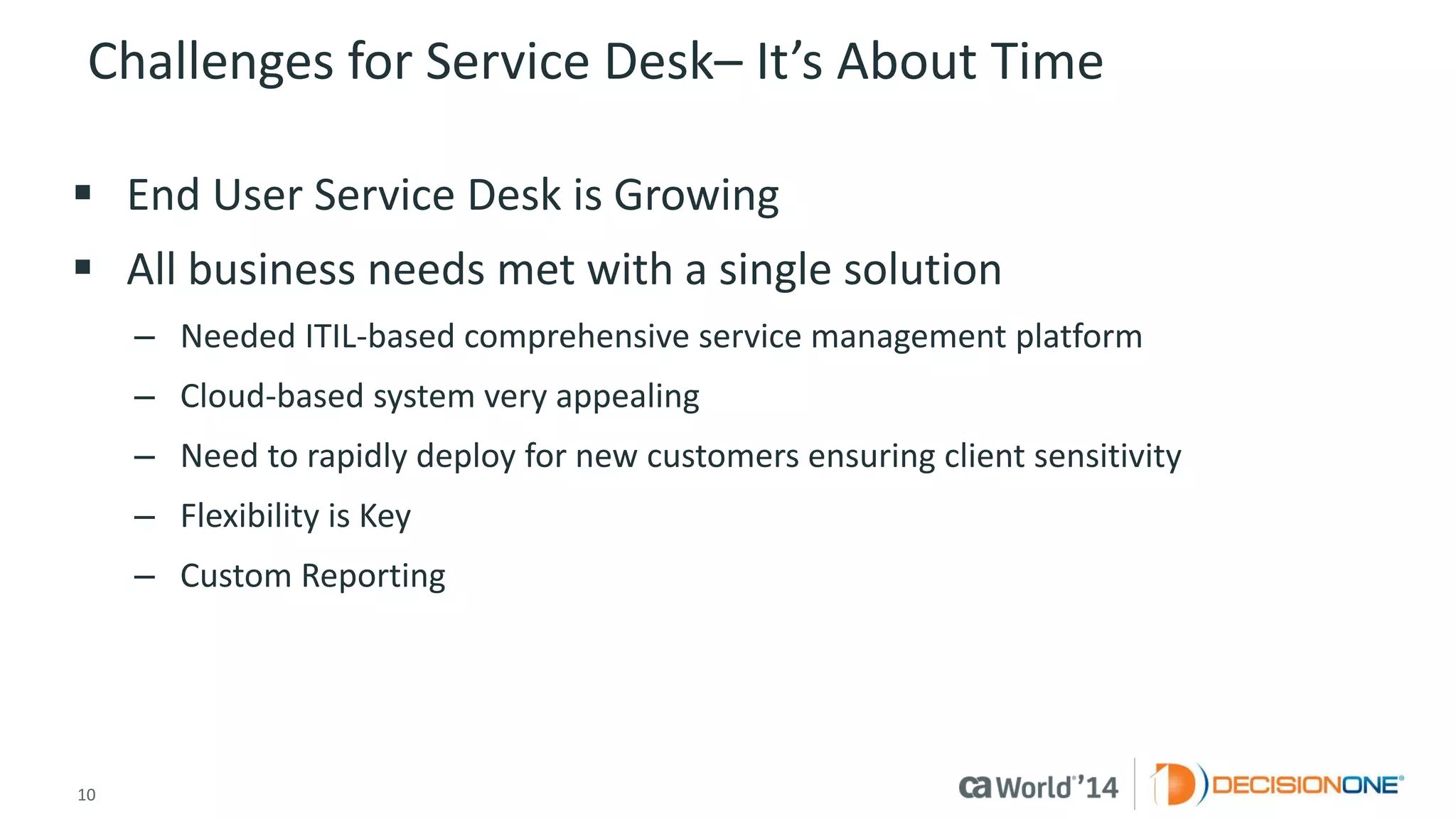 10 
© 2014 CA. ALL RIGHTS RESERVED. 
Challenges for Service Desk–It’s About Time 
End User Service Desk is Growing 
All business needs met with a single solution 
–Needed ITIL-based comprehensive service management platform 
–Cloud-based system very appealing 
–Need to rapidly deploy for new customers ensuring client sensitivity 
–Flexibility is Key 
–Custom Reporting  