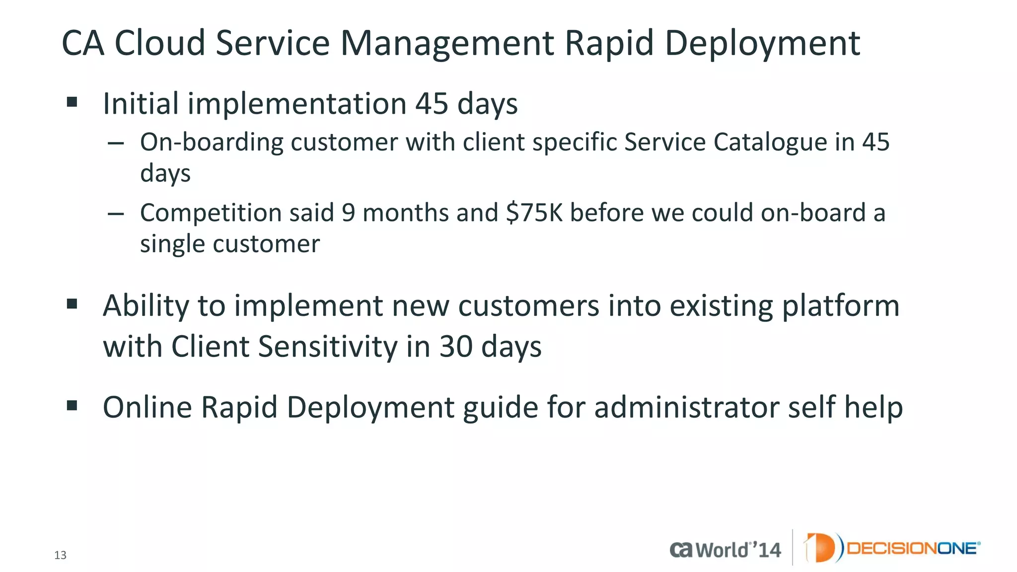 13 
© 2014 CA. ALL RIGHTS RESERVED. 
CA Cloud Service Management Rapid Deployment 
Initial implementation 45 days 
–On-boarding customer with client specific Service Catalogue in 45 days 
–Competition said 9 months and $75K before we could on-board a single customer 
Ability to implement new customers into existing platform with Client Sensitivity in 30 days 
Online Rapid Deployment guide for administrator self help  