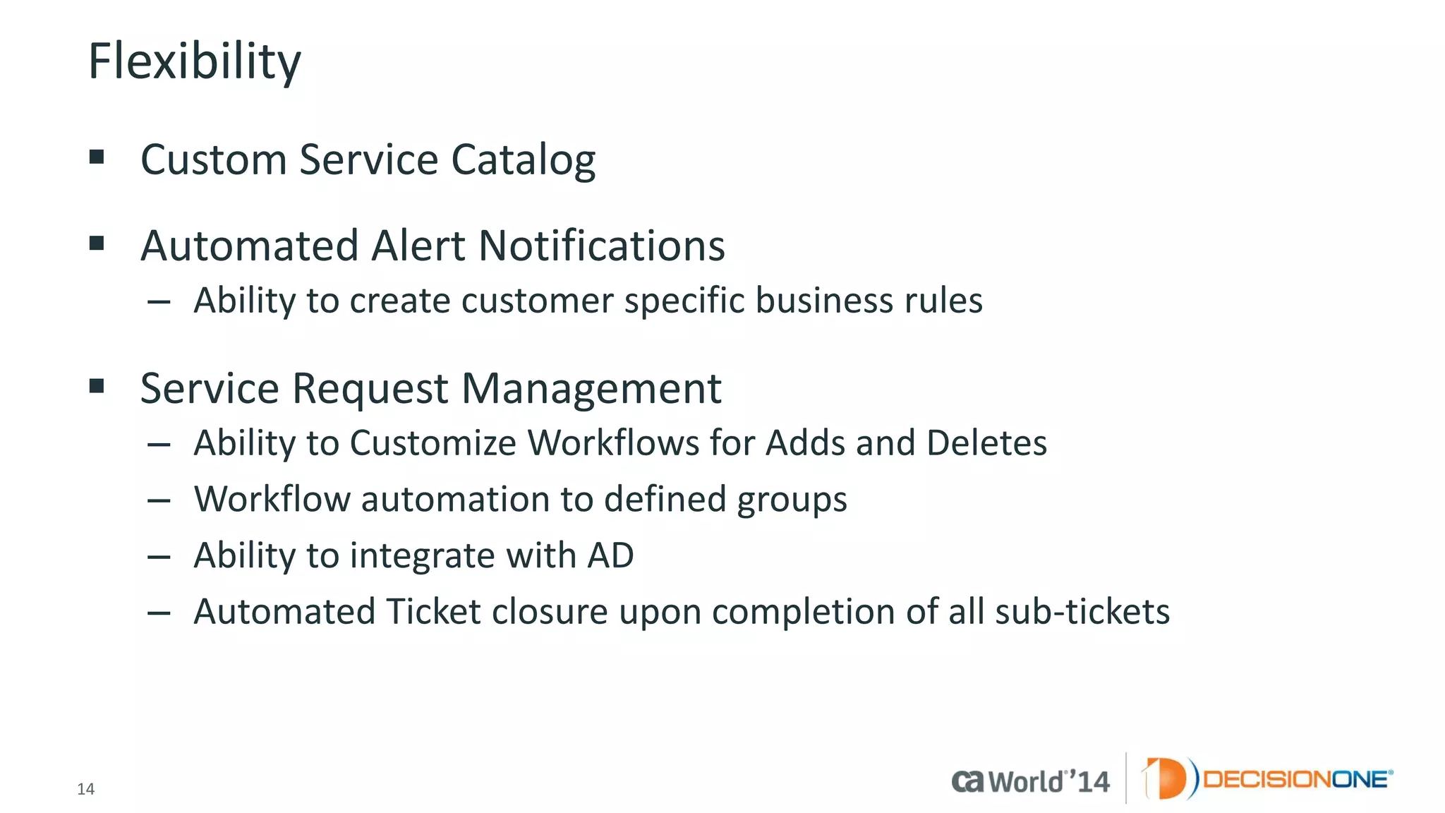 14 
© 2014 CA. ALL RIGHTS RESERVED. 
Flexibility 
Custom Service Catalog 
Automated Alert Notifications 
–Ability to create customer specific business rules 
Service Request Management 
–Ability to Customize Workflows for Adds and Deletes 
–Workflow automation to defined groups 
–Ability to integrate with AD 
–Automated Ticket closure upon completion of all sub-tickets  
